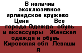 В наличии эксклюзивное ирландское кружево › Цена ­ 38 000 - Все города Одежда, обувь и аксессуары » Женская одежда и обувь   . Кировская обл.,Леваши д.